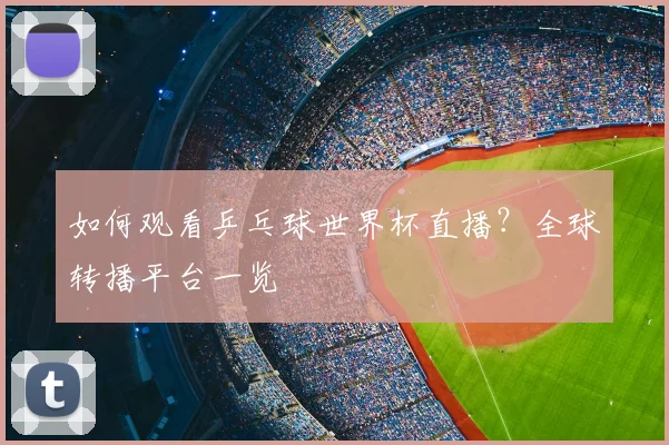 如何观看乒乓球世界杯直播？全球转播平台一览