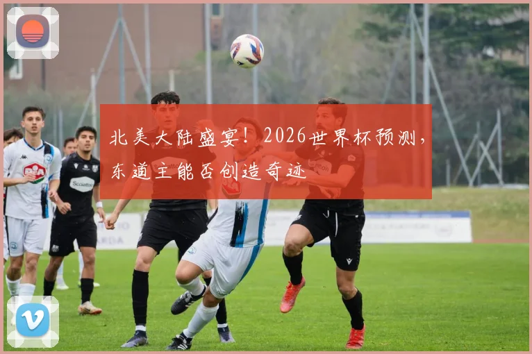北美大陆盛宴！2026世界杯预测，东道主能否创造奇迹