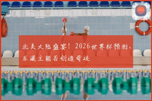 北美大陆盛宴！2026世界杯预测，东道主能否创造奇迹