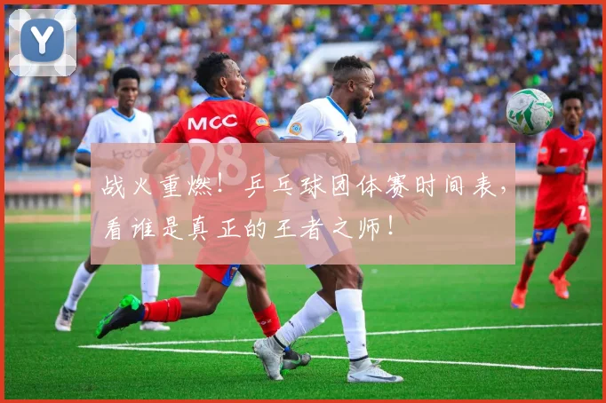 战火重燃！乒乓球团体赛时间表，看谁是真正的王者之师！