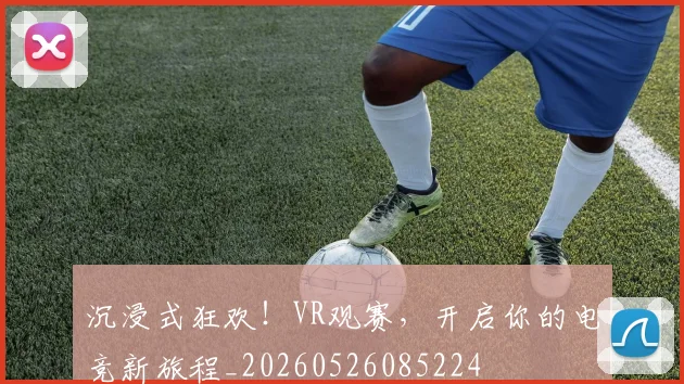 沉浸式狂欢！VR观赛，开启你的电竞新旅程_20260526085224