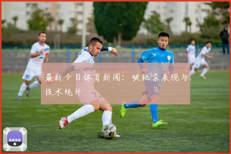 最新今日体育新闻:破纪录表现与技术统计