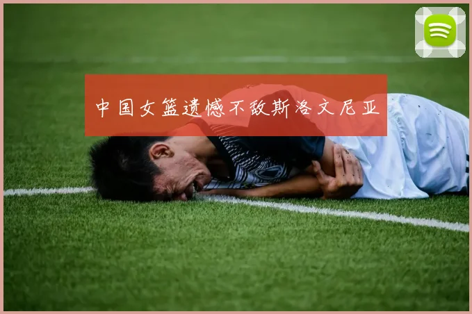 中国女篮遗憾不敌斯洛文尼亚