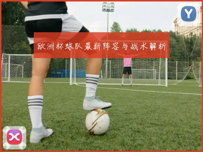 欧洲杯球队最新阵容与战术解析