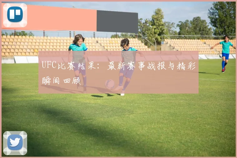UFC比赛结果：最新赛事战报与精彩瞬间回顾