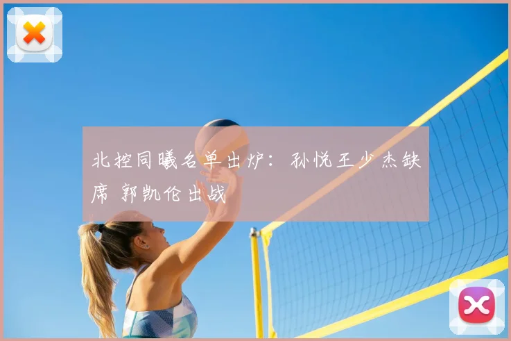 北控同曦名单出炉:孙悦王少杰缺席 郭凯伦出战