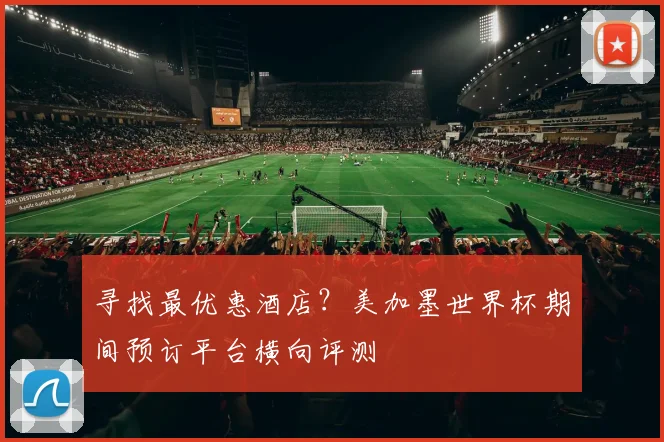 寻找最优惠酒店？美加墨世界杯期间预订平台横向评测