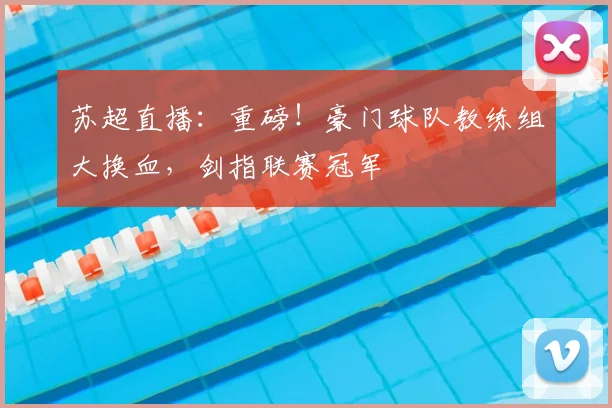 苏超直播：重磅！豪门球队教练组大换血，剑指联赛冠军