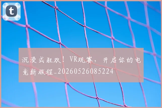 沉浸式狂欢！VR观赛，开启你的电竞新旅程_20260526085224